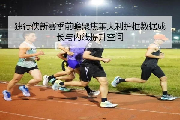 独行侠新赛季前瞻聚焦莱夫利护框数据成长与内线提升空间