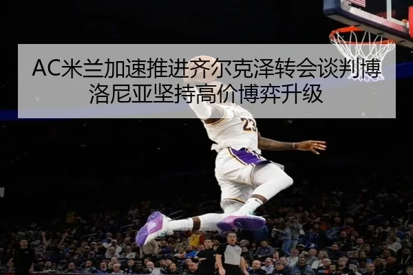 AC米兰加速推进齐尔克泽转会谈判博洛尼亚坚持高价博弈升级 - kaiyun
