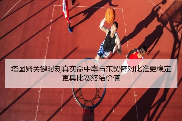 塔图姆关键时刻真实命中率与东契奇对比谁更稳定更具比赛终结价值 - kaiyun