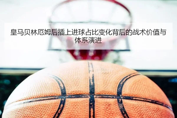 皇马贝林厄姆后插上进球占比变化背后的战术价值与体系演进 - kaiyun